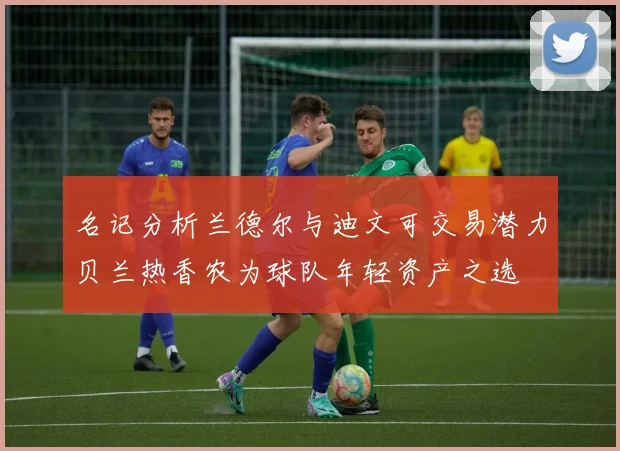 名记分析兰德尔与迪文可交易潜力贝兰热香农为球队年轻资产之选