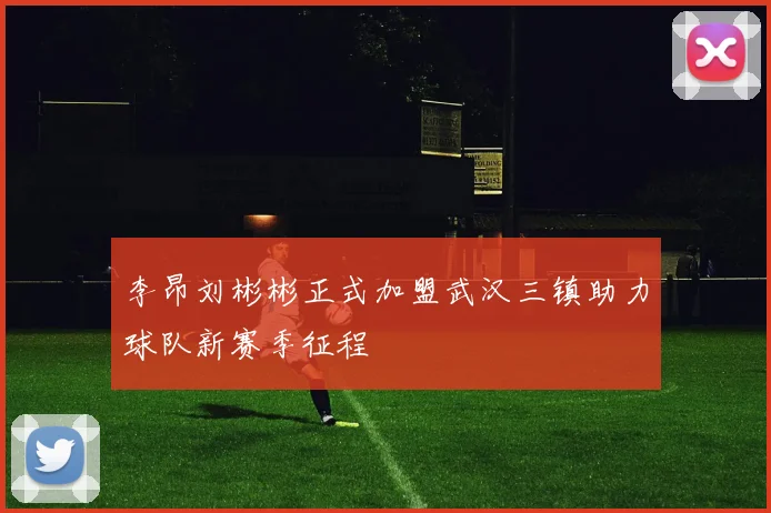 李昂刘彬彬正式加盟武汉三镇助力球队新赛季征程