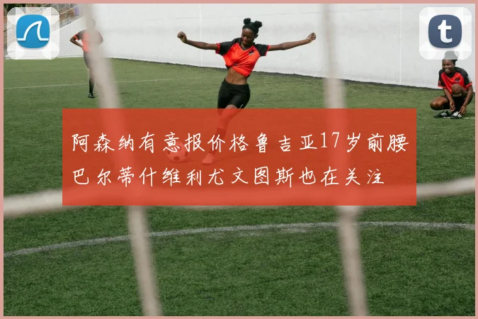 阿森纳有意报价格鲁吉亚17岁前腰巴尔蒂什维利尤文图斯也在关注