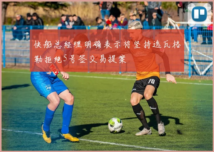 快船总经理明确表示将坚持选瓦格勒拒绝5号签交易提案