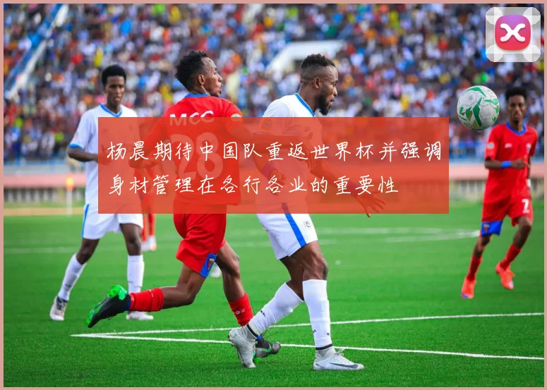 杨晨期待中国队重返世界杯并强调身材管理在各行各业的重要性