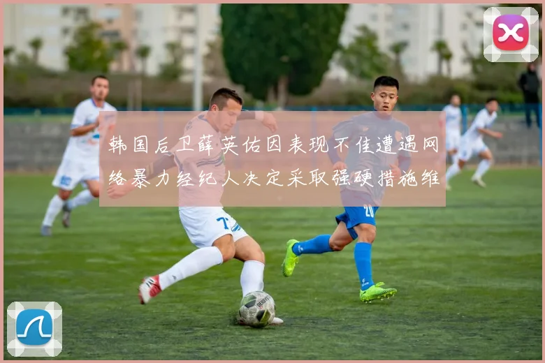 韩国后卫薛英佑因表现不佳遭遇网络暴力经纪人决定采取强硬措施维护权益