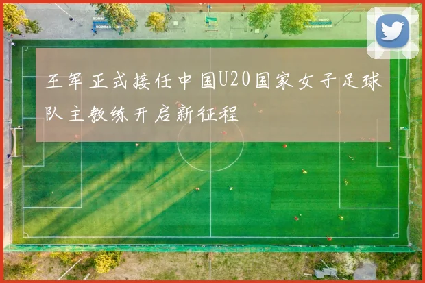 王军正式接任中国U20国家女子足球队主教练开启新征程