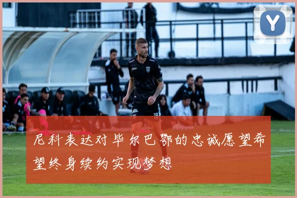 尼科表达对毕尔巴鄂的忠诚愿望希望终身续约实现梦想