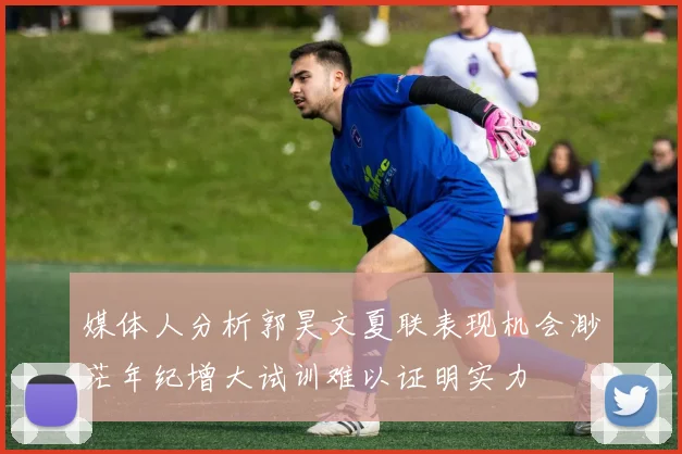 媒体人分析郭昊文夏联表现机会渺茫年纪增大试训难以证明实力