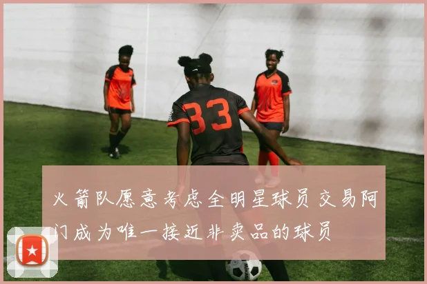 火箭队愿意考虑全明星球员交易阿门成为唯一接近非卖品的球员