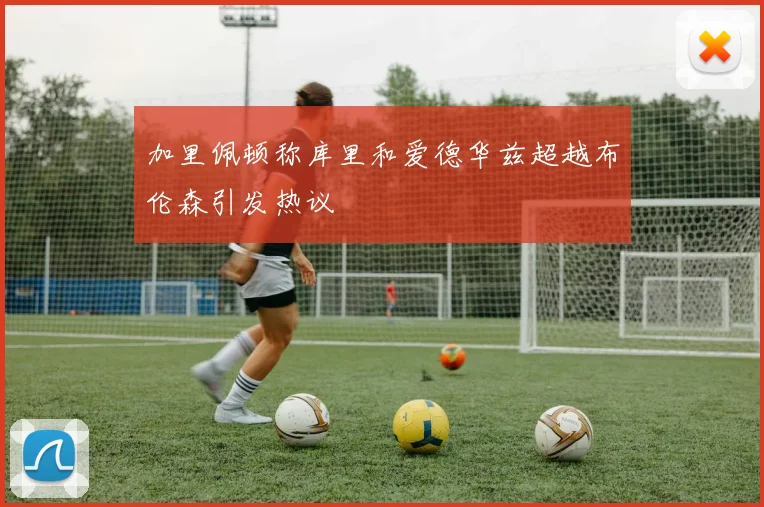 加里佩顿称库里和爱德华兹超越布伦森引发热议