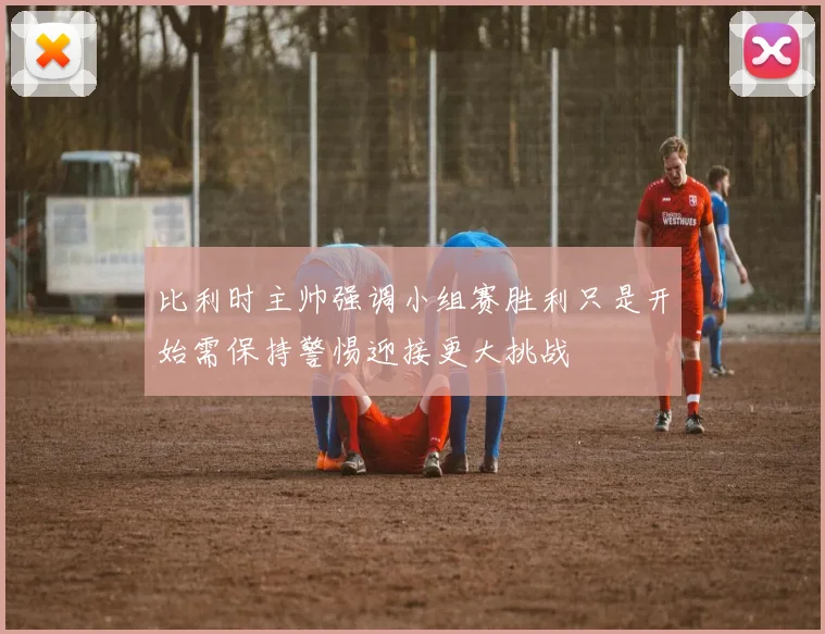 比利时主帅强调小组赛胜利只是开始需保持警惕迎接更大挑战