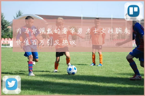 内马尔佩戴的奢华劳力士女性腕表价值百万引发热议
