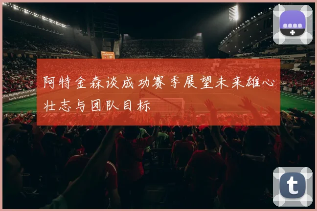 阿特金森谈成功赛季展望未来雄心壮志与团队目标