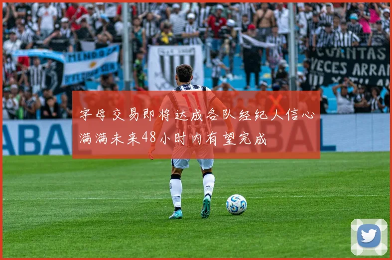 字母交易即将达成各队经纪人信心满满未来48小时内有望完成