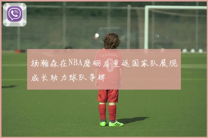 杨瀚森在NBA磨砺后重返国家队展现成长助力球队争辉