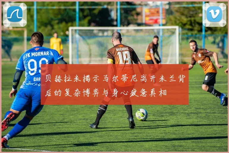 贝赫拉米揭示马尔蒂尼离开米兰背后的复杂博弈与身心疲惫真相