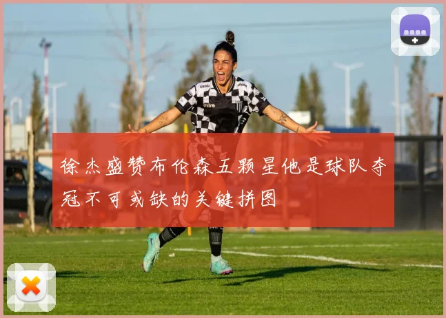 徐杰盛赞布伦森五颗星他是球队夺冠不可或缺的关键拼图