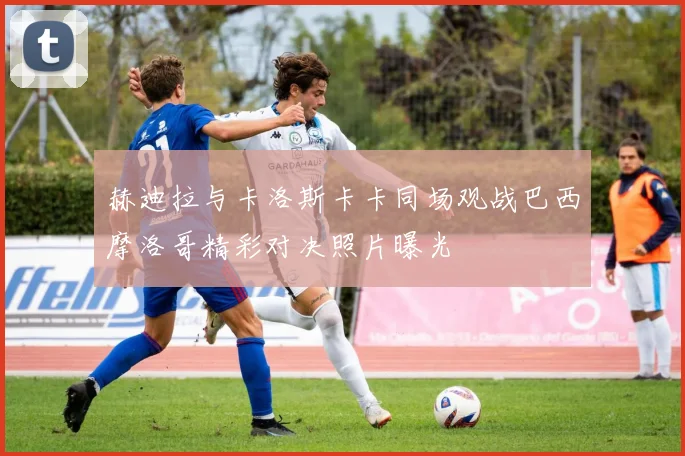 赫迪拉与卡洛斯卡卡同场观战巴西摩洛哥精彩对决照片曝光