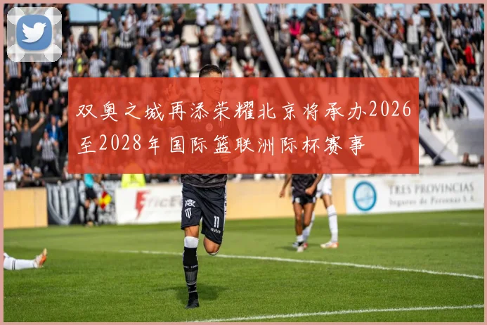 双奥之城再添荣耀北京将承办2026至2028年国际篮联洲际杯赛事