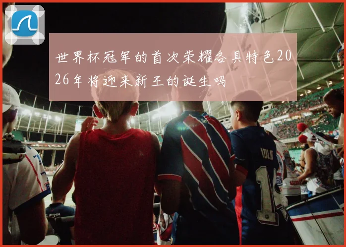 世界杯冠军的首次荣耀各具特色2026年将迎来新王的诞生吗