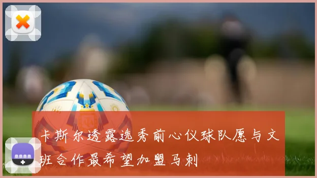 卡斯尔透露选秀前心仪球队愿与文班合作最希望加盟马刺