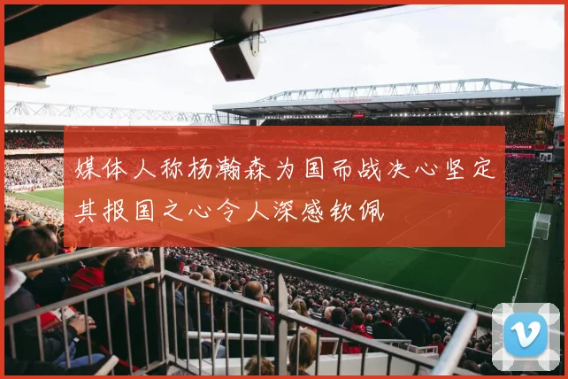 媒体人称杨瀚森为国而战决心坚定其报国之心令人深感钦佩