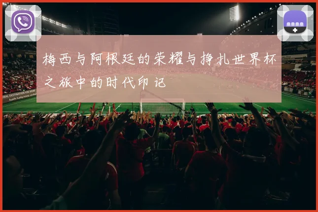 梅西与阿根廷的荣耀与挣扎世界杯之旅中的时代印记